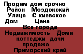 Продам дом срочно!!! › Район ­ Моздокский › Улица ­ С.киевское  › Дом ­ 22 › Цена ­ 650 000 - Все города Недвижимость » Дома, коттеджи, дачи продажа   . Приморский край,Спасск-Дальний г.
